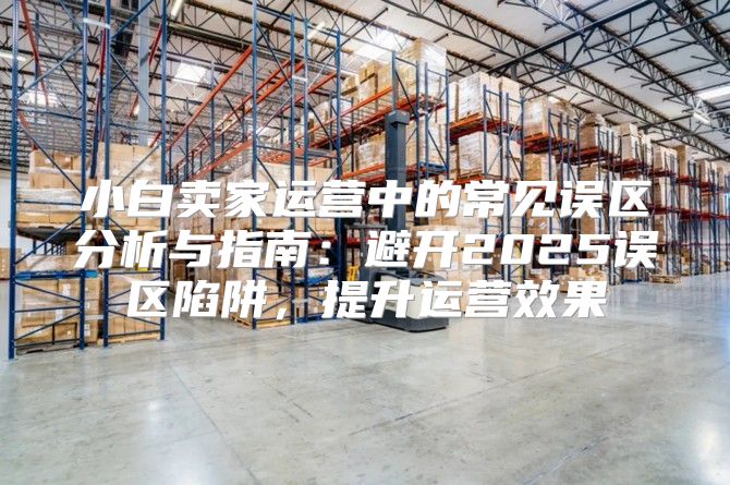 小白卖家运营中的常见误区分析与指南：避开2025误区陷阱，提升运营效果