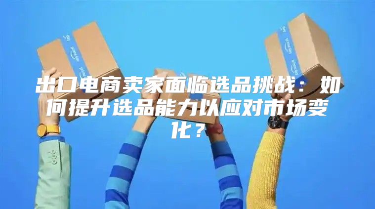 出口电商卖家面临选品挑战：如何提升选品能力以应对市场变化？
