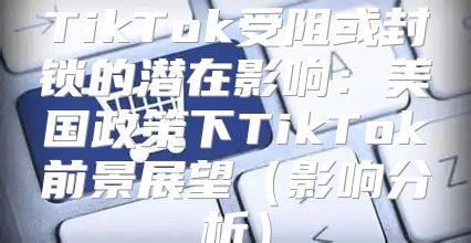 TikTok受阻或封锁的潜在影响：美国政策下TikTok前景展望影响分析