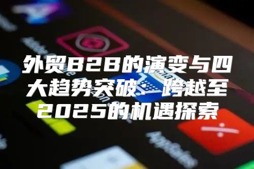 外贸B2B的演变与四大趋势突破：跨越至2025的机遇探索