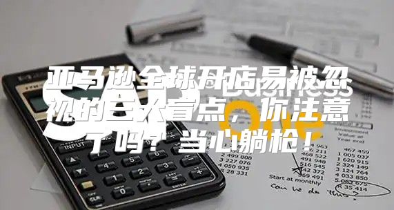 亚马逊全球开店易被忽视的三大盲点，你注意了吗？当心躺枪！
