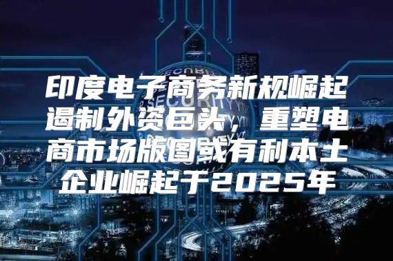 印度电子商务新规崛起遏制外资巨头，重塑电商市场版图或有利本土企业崛起于2025年