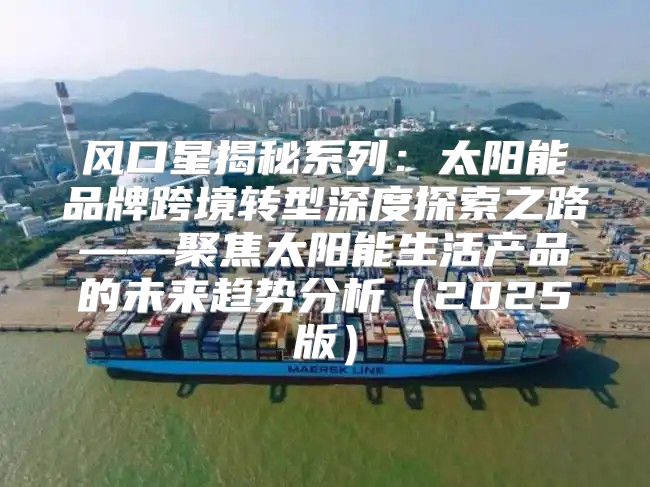 风口星揭秘系列：太阳能品牌跨境转型深度探索之路——聚焦太阳能生活产品的未来趋势分析2025版