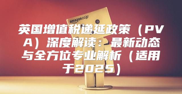 英国增值税递延政策PVA深度解读：最新动态与全方位专业解析适用于2025