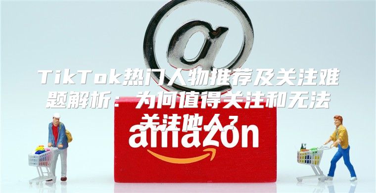 TikTok热门人物推荐及关注难题解析：为何值得关注和无法关注他人？