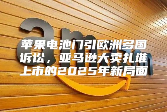 苹果电池门引欧洲多国诉讼，亚马逊大卖扎堆上市的2025年新局面