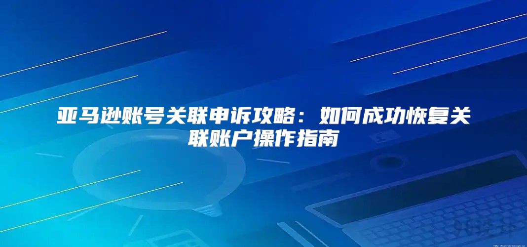 亚马逊账号关联申诉攻略：如何成功恢复关联账户操作指南