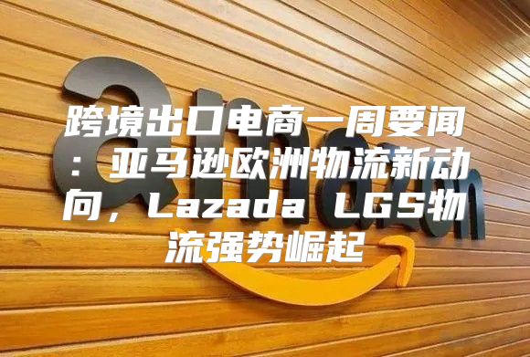 跨境出口电商一周要闻：亚马逊欧洲物流新动向，Lazada LGS物流强势崛起