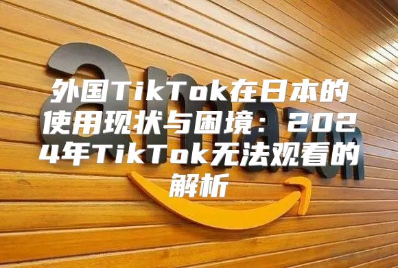 外国TikTok在日本的使用现状与困境：2025年TikTok无法观看的解析
