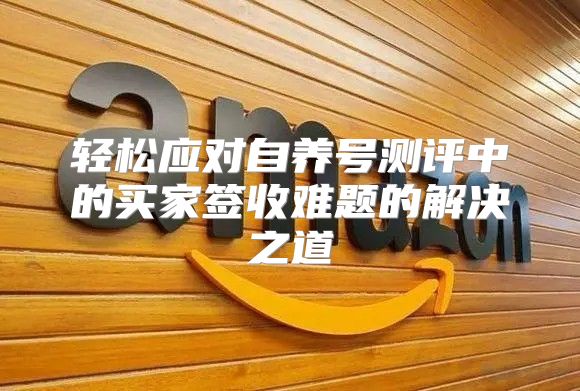 轻松应对自养号测评中的买家签收难题的解决之道
