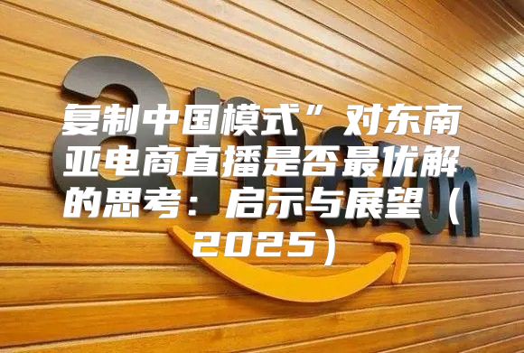 复制中国模式”对东南亚电商直播是否最优解的思考：启示与展望2025