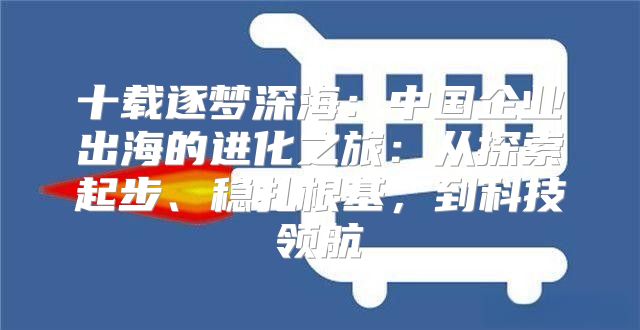 十载逐梦深海：中国企业出海的进化之旅：从探索起步、稳扎根基，到科技领航