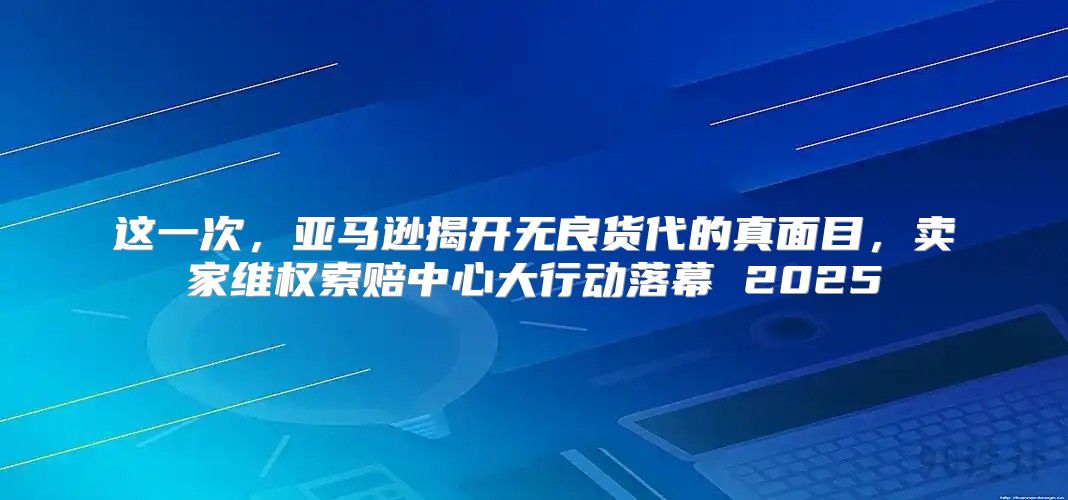 这一次，亚马逊揭开无良货代的真面目，卖家维权索赔中心大行动落幕 2025