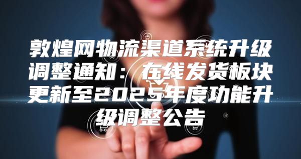 敦煌网物流渠道系统升级调整通知：在线发货板块更新至2025年度功能升级调整公告