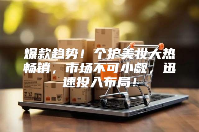 爆款趋势！个护美妆大热畅销，市场不可小觑，迅速投入布局！