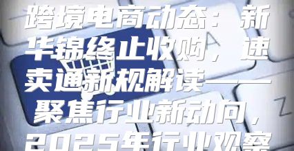 跨境电商动态：新华锦终止收购，速卖通新规解读——聚焦行业新动向，2025年行业观察