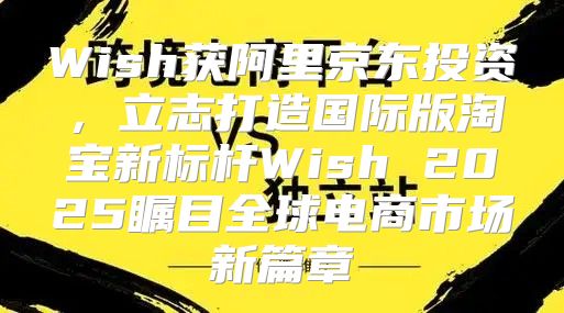 Wish获阿里京东投资，立志打造国际版淘宝新标杆Wish 2025瞩目全球电商市场新篇章