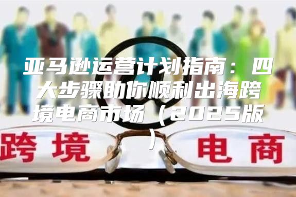 亚马逊运营计划指南：四大步骤助你顺利出海跨境电商市场2025版