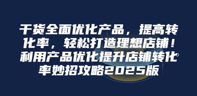 干货全面优化产品，提高转化率，轻松打造理想店铺！利用产品优化提升店铺转化率妙招攻略2025版