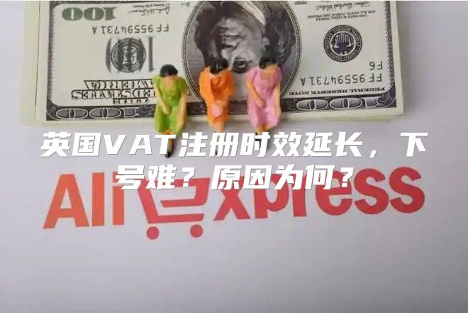 英国VAT注册时效延长，下号难？原因为何？