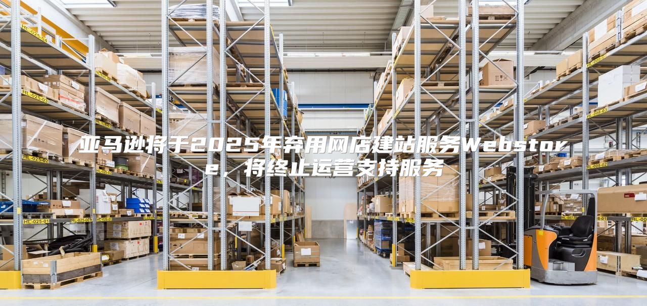 亚马逊将于2025年弃用网店建站服务Webstore，将终止运营支持服务