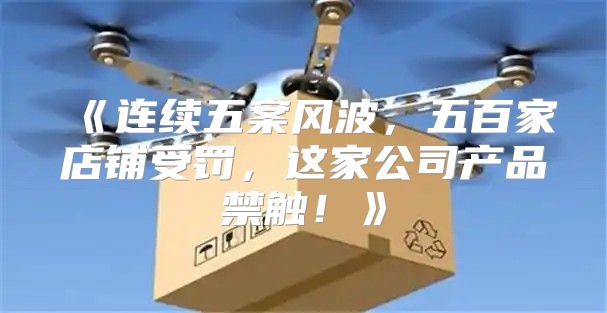 连续五案风波，五百家店铺受罚，这家公司产品禁触！