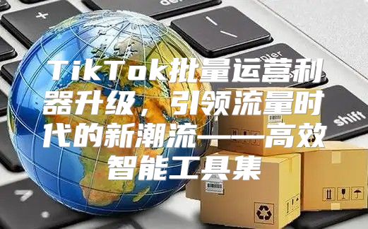 TikTok批量运营利器升级，引领流量时代的新潮流——高效智能工具集