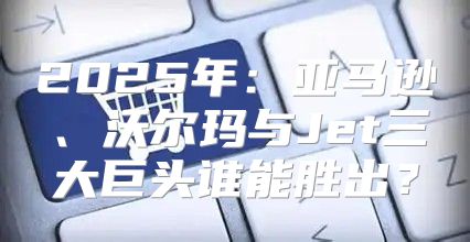 2025年：亚马逊、沃尔玛与Jet三大巨头谁能胜出？