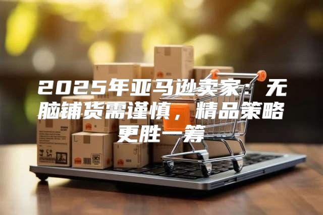2025年亚马逊卖家：无脑铺货需谨慎，精品策略更胜一筹