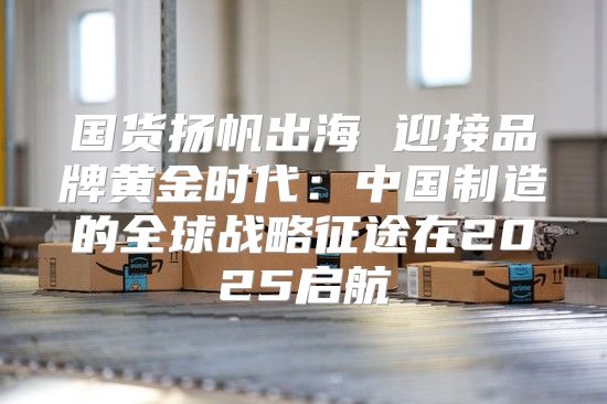 国货扬帆出海 迎接品牌黄金时代：中国制造的全球战略征途在2025启航