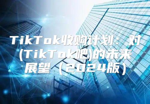TikTok收购计划：对(TikTok吧)的未来展望2025版