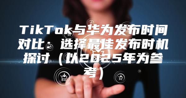 TikTok与华为发布时间对比：选择最佳发布时机探讨以2025年为参考