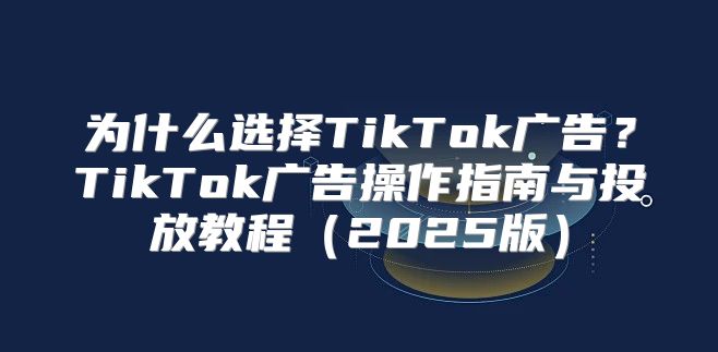 为什么选择TikTok广告？TikTok广告操作指南与投放教程2025版
