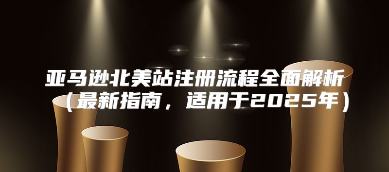 亚马逊北美站注册流程全面解析最新指南，适用于2025年