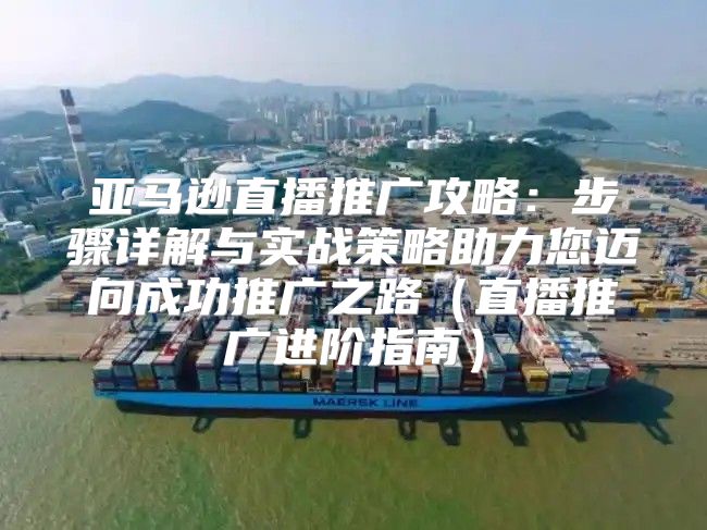 亚马逊直播推广攻略：步骤详解与实战策略助力您迈向成功推广之路直播推广进阶指南