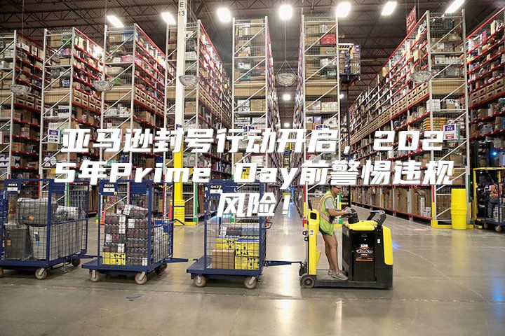 亚马逊封号行动开启，2025年Prime Day前警惕违规风险！