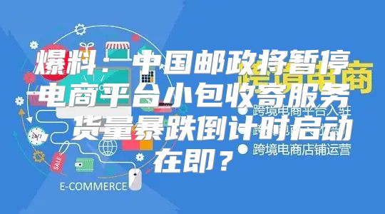 爆料：中国邮政将暂停电商平台小包收寄服务，货量暴跌倒计时启动在即？