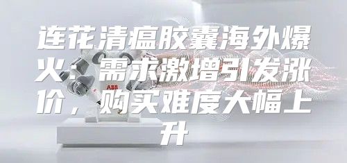 连花清瘟胶囊海外爆火：需求激增引发涨价，购买难度大幅上升