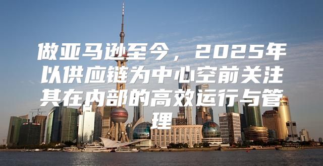 做亚马逊至今，2025年以供应链为中心空前关注其在内部的高效运行与管理