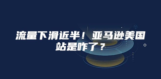 流量下滑近半！亚马逊美国站是咋了？