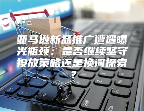 亚马逊新品推广遭遇曝光瓶颈：是否继续坚守投放策略还是换词探索？