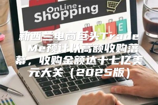 新西兰电商巨头Trade Me预计以高额收购落幕，收购金额达十七亿美元大关2025版