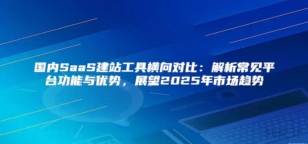 国内SaaS建站工具横向对比：解析常见平台功能与优势，展望2025年市场趋势