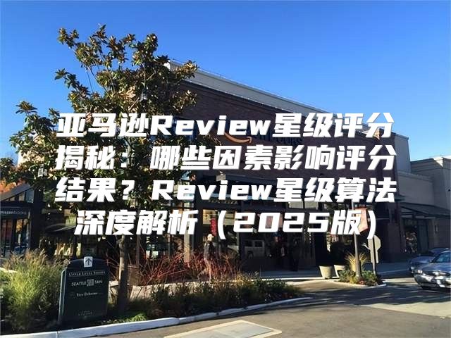 亚马逊Review星级评分揭秘：哪些因素影响评分结果？Review星级算法深度解析2025版