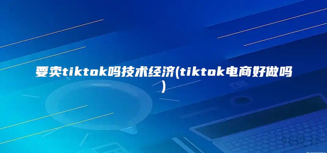 要卖tiktok吗技术经济(tiktok电商好做吗)