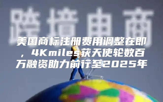 美国商标注册费用调整在即，4Kmiles获天使轮数百万融资助力前行至2025年