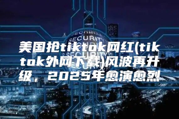 美国抢tiktok网红(tiktok外网下载)风波再升级，2025年愈演愈烈