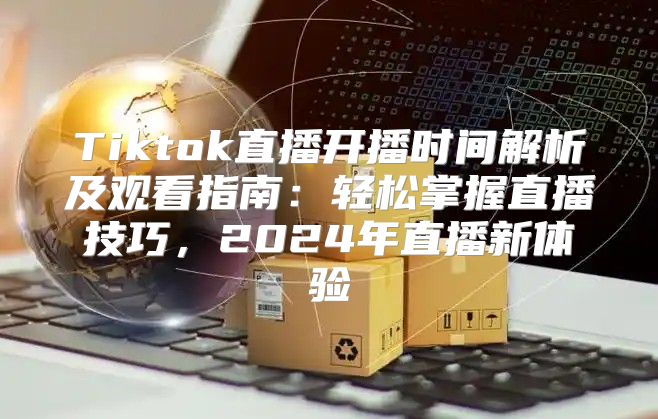 Tiktok直播开播时间解析及观看指南：轻松掌握直播技巧，2025年直播新体验