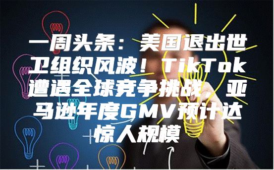 一周头条：美国退出世卫组织风波！TikTok遭遇全球竞争挑战，亚马逊年度GMV预计达惊人规模