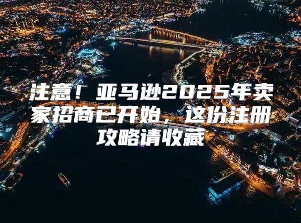 注意！亚马逊2025年卖家招商已开始，这份注册攻略请收藏